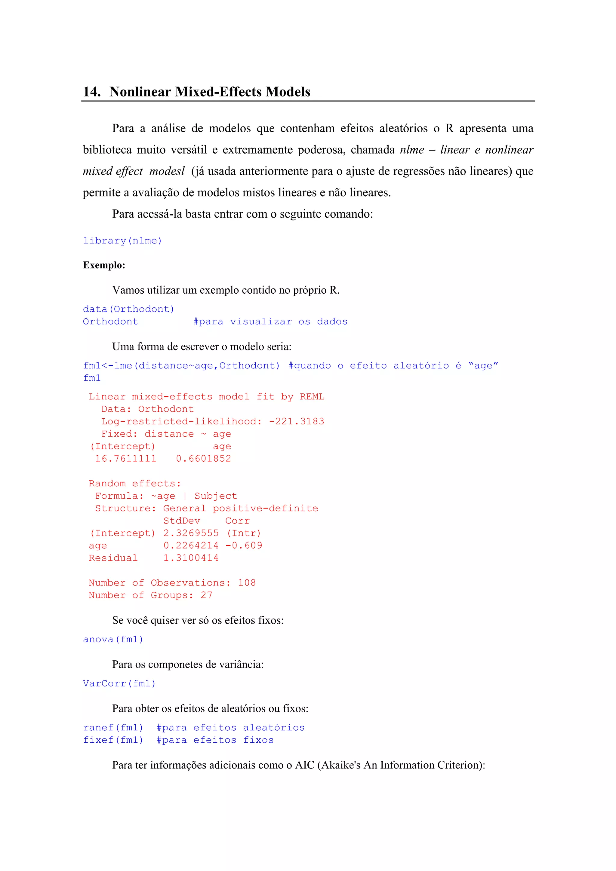 14. Nonlinear Mixed-Effects Models
Para a análise de modelos que contenham efeitos aleatórios o R apresenta uma
biblioteca muito versátil e extremamente poderosa, chamada nlme – linear e nonlinear
mixed effect modesl (já usada anteriormente para o ajuste de regressões não lineares) que
permite a avaliação de modelos mistos lineares e não lineares.
Para acessá-la basta entrar com o seguinte comando:
library(nlme)
Exemplo:
Vamos utilizar um exemplo contido no próprio R.
data(Orthodont)
Orthodont #para visualizar os dados
Uma forma de escrever o modelo seria:
fm1<-lme(distance~age,Orthodont) #quando o efeito aleatório é “age”
fm1
Linear mixed-effects model fit by REML
Data: Orthodont
Log-restricted-likelihood: -221.3183
Fixed: distance ~ age
(Intercept) age
16.7611111 0.6601852
Random effects:
Formula: ~age | Subject
Structure: General positive-definite
StdDev Corr
(Intercept) 2.3269555 (Intr)
age 0.2264214 -0.609
Residual 1.3100414
Number of Observations: 108
Number of Groups: 27
Se você quiser ver só os efeitos fixos:
anova(fm1)
Para os componetes de variância:
VarCorr(fm1)
Para obter os efeitos de aleatórios ou fixos:
ranef(fm1) #para efeitos aleatórios
fixef(fm1) #para efeitos fixos
Para ter informações adicionais como o AIC (Akaike's An Information Criterion):
 