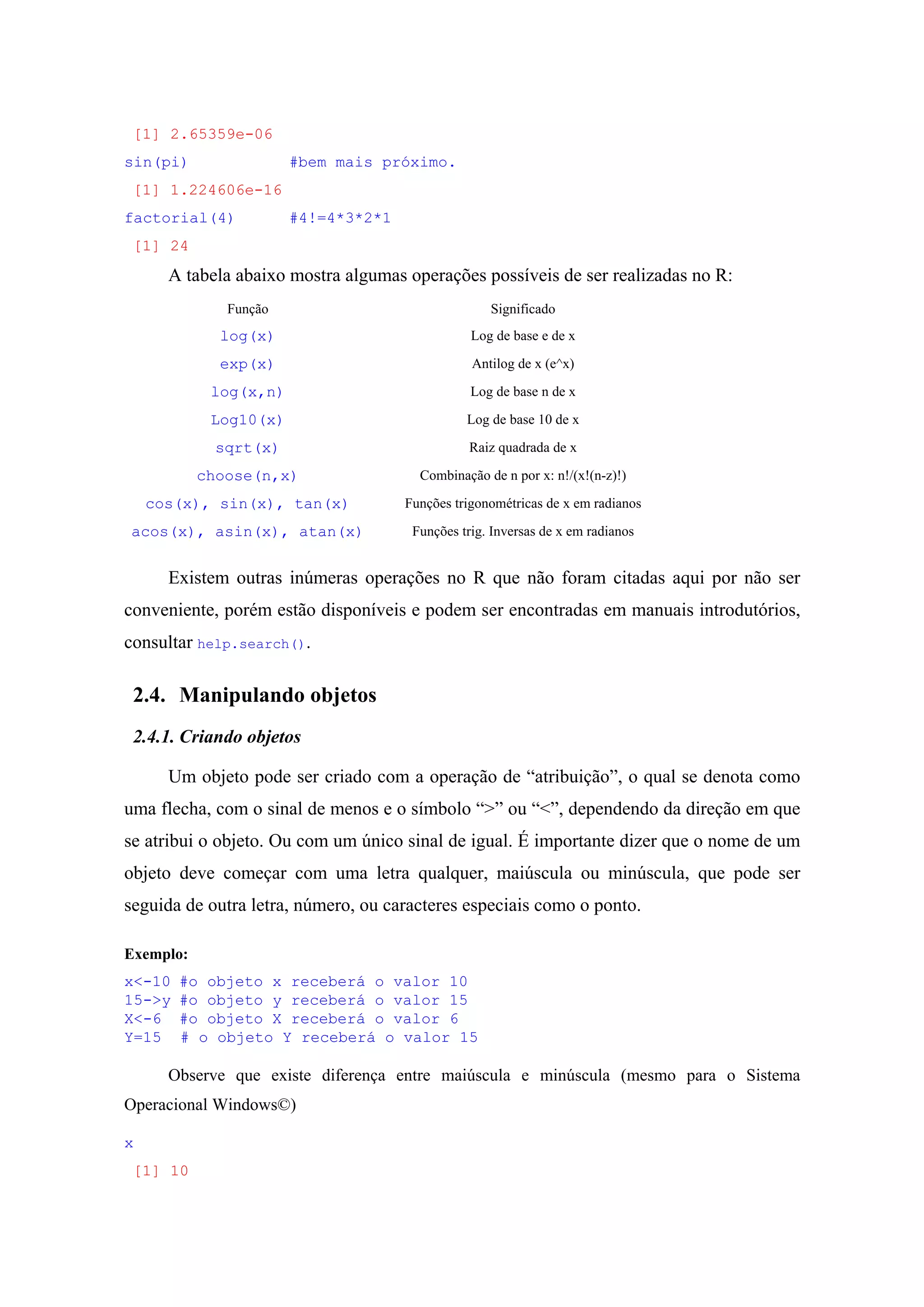 [1] 2.65359e-06
sin(pi) #bem mais próximo.
[1] 1.224606e-16
factorial(4) #4!=4*3*2*1
[1] 24
A tabela abaixo mostra algumas operações possíveis de ser realizadas no R:
Função Significado
log(x) Log de base e de x
exp(x) Antilog de x (e^x)
log(x,n) Log de base n de x
Log10(x) Log de base 10 de x
sqrt(x) Raiz quadrada de x
choose(n,x) Combinação de n por x: n!/(x!(n-z)!)
cos(x), sin(x), tan(x) Funções trigonométricas de x em radianos
acos(x), asin(x), atan(x) Funções trig. Inversas de x em radianos
Existem outras inúmeras operações no R que não foram citadas aqui por não ser
conveniente, porém estão disponíveis e podem ser encontradas em manuais introdutórios,
consultar help.search().
2.4. Manipulando objetos
2.4.1. Criando objetos
Um objeto pode ser criado com a operação de “atribuição”, o qual se denota como
uma flecha, com o sinal de menos e o símbolo “>” ou “<”, dependendo da direção em que
se atribui o objeto. Ou com um único sinal de igual. É importante dizer que o nome de um
objeto deve começar com uma letra qualquer, maiúscula ou minúscula, que pode ser
seguida de outra letra, número, ou caracteres especiais como o ponto.
Exemplo:
x<-10 #o objeto x receberá o valor 10
15->y #o objeto y receberá o valor 15
X<-6 #o objeto X receberá o valor 6
Y=15 # o objeto Y receberá o valor 15
Observe que existe diferença entre maiúscula e minúscula (mesmo para o Sistema
Operacional Windows©)
x
[1] 10
 
