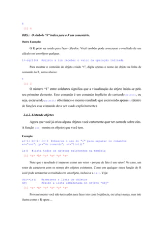 X
[1] 6
OBS.: O símbolo “#” indica para o R um comentário.
Outro Exemplo:
O R pode ser usado para fazer cálculos. Você também pode armazenar o resultado de um
cálculo em um objeto qualquer.
t<-sqrt(4) #objeto x irá receber o valor da operação indicada
Para mostrar o conteúdo do objeto criado “t”, digite apenas o nome do objeto na linha de
comando do R, como abaixo:
t
[1] 2
O número “1” entre colchetes significa que a visualização do objeto inicia-se pelo
seu primeiro elemento. Esse comando é um comando implícito do comando print(), ou
seja, escrevendo print(t) obteríamos o mesmo resultado que escrevendo apenas t (dentro
de funções esse comando deve ser usado explicitamente).
2.4.2. Listando objetos
Agora que você já criou alguns objetos você certamente quer ter controle sobre eles.
A função ls() mostra os objetos que você tem.
Exemplo:
a<-1; b<-2; c<-3 #observe o uso do “;” para separar os comandos
x<-“uso”; y<-“do comando”; z<-“list()”
ls() #lista todos os objetos existentes na memória
[1] "a" "b" "c" "x" "y" "z"
Note que o resultado é impresso como um vetor - porque de fato é um vetor! No caso, um
vetor de caracteres com os nomes dos objetos existentes. Como em qualquer outra função do R
você pode armazenar o resultado em um objeto, inclusive a ls(). Veja:
obj<-ls() #armazena a lista de objetos
obj #exibe a lista armazenada no objeto “obj”
[1] "a" "b" "c" "x" "y" "z"
Provavelmente você não terá razão para fazer isto com freqüência, ou talvez nunca, mas isto
ilustra como o R opera ...
 