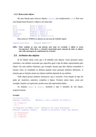 2.4.3. Removendo objetos
Há uma função para remover objetos: remove() (ou simplesmente rm()). Para usar
esta função basta fornecer o objeto a ser removido:
x<-1 #cria o objeto x
y<-2 #cria o objeto y
a<-10; b<-20 #cria os objetos a e b
rm(a) #remove o objeto a
remove(b) #remove o objeto b
rm(x,y) #remove os objetos x e y
Para remover TODOS os objetos na sua área de trabalho digite:
remove(list=ls()) #remove TUDO!!!!!!
OBS.: Tome cuidado ao usar esta função, pois uma vez excluído, o objeto se torna
irrecuperável. Além disso, o comando supracitado para remoção de todos os objetos
não exibe mensagem de confirmação de exclusão!
2.5. Atributos dos objetos
Já foi falado várias vezes que o R trabalha com objetos. Esses possuem nome,
conteúdo e um atributo associado que especifica qual o tipo de dados representados pelo
objeto. Em uma análise estatística, por exemplo, mesmo que dois objetos contenham o
mesmo valor, os resultados se diferem quando esses possuem atributos diferentes. A
maneira que as funções atuam nos objetos também depende de seu atributo.
Todo objeto possui atributos intrínsecos: tipo e tamanho. Com relação ao tipo ele
pode ser: numérico, caractere, complexo e lógico. Existem outros tipos, como por
exemplo, funções ou expressões, porém esses não representam dados.
As funções mode() e length() mostram o tipo e tamanho de um objeto,
respectivamente.
Exemplo:
x<-c(1,3,5,7,11)
mode(x); length(x) #mostra o tipo e tamanho do objeto x
[1] "numeric"
[1] 5
a<-“Angela”; b<-TRUE; c<-8i #objetos com tipos diferentes
mode(a); mode(b); mode(c) #exibe os atributos “tipo” dos objetos
[1] "character"
[1] "logical"
[1] "complex"
 