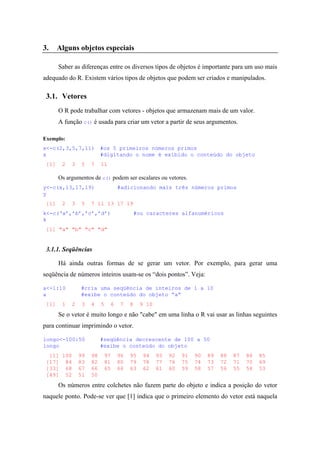 3. Alguns objetos especiais
Saber as diferenças entre os diversos tipos de objetos é importante para um uso mais
adequado do R. Existem vários tipos de objetos que podem ser criados e manipulados.
3.1. Vetores
O R pode trabalhar com vetores - objetos que armazenam mais de um valor.
A função c() é usada para criar um vetor a partir de seus argumentos.
Exemplo:
x<-c(2,3,5,7,11) #os 5 primeiros números primos
x #digitando o nome é exibido o conteúdo do objeto
[1] 2 3 5 7 11
Os argumentos de c() podem ser escalares ou vetores.
y<-c(x,13,17,19) #adicionando mais três números primos
y
[1] 2 3 5 7 11 13 17 19
k<-c(‘a’,’b’,’c’,’d’) #ou caracteres alfanuméricos
k
[1] "a" "b" "c" "d"
3.1.1. Seqüências
Há ainda outras formas de se gerar um vetor. Por exemplo, para gerar uma
seqüência de números inteiros usam-se os “dois pontos”. Veja:
a<-1:10 #cria uma seqüência de inteiros de 1 a 10
a #exibe o conteúdo do objeto “a”
[1] 1 2 3 4 5 6 7 8 9 10
Se o vetor é muito longo e não "cabe" em uma linha o R vai usar as linhas seguintes
para continuar imprimindo o vetor.
longo<-100:50 #seqüência decrescente de 100 a 50
longo #exibe o conteúdo do objeto
[1] 100 99 98 97 96 95 94 93 92 91 90 89 88 87 86 85
[17] 84 83 82 81 80 79 78 77 76 75 74 73 72 71 70 69
[33] 68 67 66 65 64 63 62 61 60 59 58 57 56 55 54 53
[49] 52 51 50
Os números entre colchetes não fazem parte do objeto e indica a posição do vetor
naquele ponto. Pode-se ver que [1] indica que o primeiro elemento do vetor está naquela
 