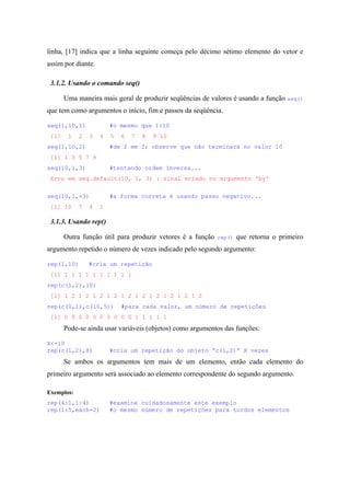 linha, [17] indica que a linha seguinte começa pelo décimo sétimo elemento do vetor e
assim por diante.
3.1.2. Usando o comando seq()
Uma maneira mais geral de produzir seqüências de valores é usando a função seq()
que tem como argumentos o início, fim e passos da seqüência.
seq(1,10,1) #o mesmo que 1:10
[1] 1 2 3 4 5 6 7 8 9 10
seq(1,10,2) #de 2 em 2; observe que não terminará no valor 10
[1] 1 3 5 7 9
seq(10,1,3) #tentando ordem inversa...
Erro em seq.default(10, 1, 3) : sinal errado no argumento 'by'
seq(10,1,-3) #a forma correta é usando passo negativo...
[1] 10 7 4 1
3.1.3. Usando rep()
Outra função útil para produzir vetores é a função rep() que retorna o primeiro
argumento repetido o número de vezes indicado pelo segundo argumento:
rep(1,10) #cria um repetição
[1] 1 1 1 1 1 1 1 1 1 1
rep(c(1,2),10)
[1] 1 2 1 2 1 2 1 2 1 2 1 2 1 2 1 2 1 2 1 2
rep(c(0,1),c(10,5)) #para cada valor, um número de repetições
[1] 0 0 0 0 0 0 0 0 0 0 1 1 1 1 1
Pode-se ainda usar variáveis (objetos) como argumentos das funções:
X<-10
rep(c(1,2),X) #cria um repetição do objeto “c(1,2)” X vezes
Se ambos os argumentos tem mais de um elemento, então cada elemento do
primeiro argumento será associado ao elemento correspondente do segundo argumento.
Exemplos:
rep(4:1,1:4) #examine cuidadosamente este exemplo
rep(1:5,each=2) #o mesmo número de repetições para tordos elementos
 