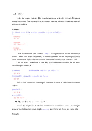 3.2. Listas
Listas são objetos curiosos. Elas permitem combinar diferentes tipos de objetos em
um mesmo objeto. Estas coisas podem ser vetores, matrizes, números e/ou caracteres e até
mesmo outras listas.
Exemplo:
R<-list(versao=2.4, origem='Áustria', notas=c(9,10,8))
R
$versao
[1] 21
$origem
[1] "Áustria"
$notas
[1] 9 10 8
Listas são construídas com a função list(). Os componentes da lista são introduzidos
usando a forma usual (nome = argumento) de atribuir argumentos em uma função. Quando você
digita o nome de um objeto que é uma lista cada componente é mostrado com seu nome e valor.
Cada um desses componentes da lista pode ser acessado individualmente por seu nome
antecedido pelo símbolo “$”:
R$versao #componente “versao” da lista “R”
[1] 2.4
R$notas[2] #segundo elemento de $notas
[1] 10
Pode-se ainda acessar cada elemento pelo seu número de ordem na lista utilizando colchetes
duplos:
pessoa[[1]]
[1] 2.4
pessoa[[3]]
[1] 98 95 96
3.2.1. Algumas funções que retornam listas
Muitas das funções do R retornam seu resultado na forma de listas. Um exemplo
pode ser mostrado com o uso da função t.test(), que retorna um objeto que é uma lista.
Exemplo:
 