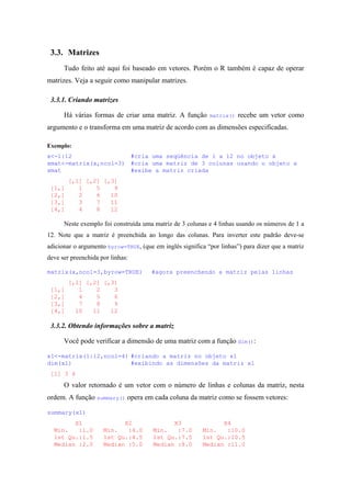 3.3. Matrizes
Tudo feito até aqui foi baseado em vetores. Porém o R também é capaz de operar
matrizes. Veja a seguir como manipular matrizes.
3.3.1. Criando matrizes
Há várias formas de criar uma matriz. A função matrix() recebe um vetor como
argumento e o transforma em uma matriz de acordo com as dimensões especificadas.
Exemplo:
x<-1:12 #cria uma seqüência de 1 a 12 no objeto x
xmat<-matrix(x,ncol=3) #cria uma matriz de 3 colunas usando o objeto x
xmat #exibe a matriz criada
[,1] [,2] [,3]
[1,] 1 5 9
[2,] 2 6 10
[3,] 3 7 11
[4,] 4 8 12
Neste exemplo foi construída uma matriz de 3 colunas e 4 linhas usando os números de 1 a
12. Note que a matriz é preenchida ao longo das colunas. Para inverter este padrão deve-se
adicionar o argumento byrow=TRUE, (que em inglês significa “por linhas”) para dizer que a matriz
deve ser preenchida por linhas:
matrix(x,ncol=3,byrow=TRUE) #agora preenchendo a matriz pelas linhas
[,1] [,2] [,3]
[1,] 1 2 3
[2,] 4 5 6
[3,] 7 8 9
[4,] 10 11 12
3.3.2. Obtendo informações sobre a matriz
Você pode verificar a dimensão de uma matriz com a função dim():
x1<-matrix(1:12,ncol=4) #criando a matriz no objeto x1
dim(x1) #exibindo as dimensões da matriz x1
[1] 3 4
O valor retornado é um vetor com o número de linhas e colunas da matriz, nesta
ordem. A função summary() opera em cada coluna da matriz como se fossem vetores:
summary(x1)
X1 X2 X3 X4
Min. :1.0 Min. :4.0 Min. :7.0 Min. :10.0
1st Qu.:1.5 1st Qu.:4.5 1st Qu.:7.5 1st Qu.:10.5
Median :2.0 Median :5.0 Median :8.0 Median :11.0
 