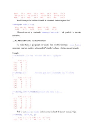 Mean :2.0 Mean :5.0 Mean :8.0 Mean :11.0
3rd Qu.:2.5 3rd Qu.:5.5 3rd Qu.:8.5 3rd Qu.:11.5
Max. :3.0 Max. :6.0 Max. :9.0 Max. :12.0
Se você desejar um resumo de todos os elementos da matriz pode usar:
summary(as.numeric(x1))
Min. 1st Qu. Median Mean 3rd Qu. Max.
1.00 3.75 6.50 6.50 9.25 12.00
Alternativamente o comando summary(as.vector(x1)) irá produzir o mesmo
resultado.
3.3.3. Mais sobre como construir matrizes
Há outras funções que podem ser usadas para construir matrizes - cbind e rbind
aumentam ou criam matrizes adicionando ("colando") colunas e linhas, respectivamente.
Exemplo:
x<-matrix(10:1,ncol=2) #criando uma matriz qualquer
x
[,1] [,2]
[1,] 10 5
[2,] 9 4
[3,] 8 3
[4,] 7 2
[5,] 6 1
y<-cbind(x,1:5) #observe que será adicionada uma 3ª coluna
y
[,1] [,2] [,3]
[1,] 10 5 1
[2,] 9 4 2
[3,] 8 3 3
[4,] 7 2 4
[5,] 6 1 5
y<-rbind(y,c(99,99,99))#adicionando uma nova linha...
y
[,1] [,2] [,3]
[1,] 10 5 1
[2,] 9 4 2
[3,] 8 3 3
[4,] 7 2 4
[5,] 6 1 5
[6,] 99 99 99
Pode-se usar cbind() e rbind() também com a finalidade de "juntar" matrizes. Veja:
z<-cbind(y, rep(88,6), y)
[,1] [,2] [,3] [,4] [,5] [,6] [,7]
[1,] 10 5 1 88 10 5 1
 