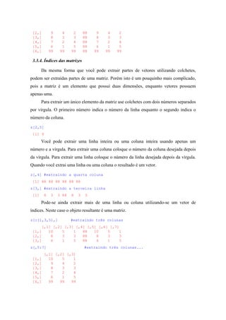 [2,] 9 4 2 88 9 4 2
[3,] 8 3 3 88 8 3 3
[4,] 7 2 4 88 7 2 4
[5,] 6 1 5 88 6 1 5
[6,] 99 99 99 88 99 99 99
3.3.4. Índices das matrizes
Da mesma forma que você pode extrair partes de vetores utilizando colchetes,
podem ser extraídas partes de uma matriz. Porém isto é um pouquinho mais complicado,
pois a matriz é um elemento que possui duas dimensões, enquanto vetores possuem
apenas uma.
Para extrair um único elemento da matriz use colchetes com dois números separados
por vírgula. O primeiro número indica o número da linha enquanto o segundo indica o
número da coluna.
z[2,5]
[1] 9
Você pode extrair uma linha inteira ou uma coluna inteira usando apenas um
número e a vírgula. Para extrair uma coluna coloque o número da coluna desejada depois
da vírgula. Para extrair uma linha coloque o número da linha desejada depois da vírgula.
Quando você extrai uma linha ou uma coluna o resultado é um vetor.
z[,4] #extraindo a quarta coluna
[1] 88 88 88 88 88 88
z[3,] #extraindo a terceira linha
[1] 8 3 3 88 8 3 3
Pode-se ainda extrair mais de uma linha ou coluna utilizando-se um vetor de
índices. Neste caso o objeto resultante é uma matriz.
z[c(1,3,5),] #extraindo três colunas
[,1] [,2] [,3] [,4] [,5] [,6] [,7]
[1,] 10 5 1 88 10 5 1
[2,] 8 3 3 88 8 3 3
[3,] 6 1 5 88 6 1 5
z[,5:7] #extraindo três colunas...
[,1] [,2] [,3]
[1,] 10 5 1
[2,] 9 4 2
[3,] 8 3 3
[4,] 7 2 4
[5,] 6 1 5
[6,] 99 99 99
 