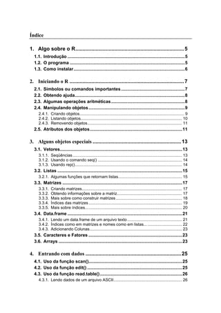 Índice
1. Algo sobre o R...........................................................................5
1.1. Introdução ..............................................................................................5
1.2. O programa ............................................................................................5
1.3. Como instalar.........................................................................................6
2. Iniciando o R ...............................................................................7
2.1. Símbolos ou comandos importantes...................................................7
2.2. Obtendo ajuda........................................................................................8
2.3. Algumas operações aritméticas...........................................................8
2.4. Manipulando objetos.............................................................................9
2.4.1. Criando objetos............................................................................................ 9
2.4.2. Listando objetos......................................................................................... 10
2.4.3. Removendo objetos................................................................................... 11
2.5. Atributos dos objetos..........................................................................11
3. Alguns objetos especiais .............................................................13
3.1. Vetores..................................................................................................13
3.1.1. Seqüências................................................................................................ 13
3.1.2. Usando o comando seq() .......................................................................... 14
3.1.3. Usando rep().............................................................................................. 14
3.2. Listas ....................................................................................................15
3.2.1. Algumas funções que retornam listas........................................................ 15
3.3. Matrizes ................................................................................................17
3.3.1. Criando matrizes........................................................................................ 17
3.3.2. Obtendo informações sobre a matriz......................................................... 17
3.3.3. Mais sobre como construir matrizes.......................................................... 18
3.3.4. Índices das matrizes.................................................................................. 19
3.3.5. Mais sobre índices..................................................................................... 20
3.4. Data.frame ............................................................................................21
3.4.1. Lendo um data.frame de um arquivo texto................................................ 21
3.4.2. Índices como em matrizes e nomes como em listas... .............................. 22
3.4.3. Adicionando Colunas................................................................................. 23
3.5. Caracteres e Fatores ...........................................................................23
3.6. Arrays ...................................................................................................23
4. Entrando com dados ..................................................................25
4.1. Uso da função scan()...........................................................................25
4.2. Uso da função edit() ............................................................................25
4.3. Uso da função read.table()..................................................................26
4.3.1. Lendo dados de um arquivo ASCII............................................................ 26
 