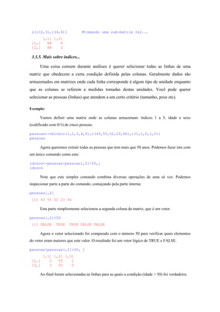z[c(2,3),c(4,6)] #tomando uma sub-matrix 2x2...
[,1] [,2]
[1,] 88 4
[2,] 88 3
3.3.5. Mais sobre índices...
Uma coisa comum durante análises é querer selecionar todas as linhas de uma
matriz que obedecem a certa condição definida pelas colunas. Geralmente dados são
armazenados em matrizes onde cada linha corresponde à algum tipo de unidade enquanto
que as colunas se referem a medidas tomadas destas unidades. Você pode querer
selecionar as pessoas (linhas) que atendem a um certo critério (tamanho, peso etc).
Exemplo:
Vamos definir uma matriz onde as colunas armazenam: índices 1 a 5, idade e sexo
(codificado com 0/1) de cinco pessoas.
pessoas<-cbind(c(1,2,3,4,5),c(43,55,52,23,46),c(1,1,0,1,1))
pessoas
Agora queremos extrair todas as pessoas que tem mais que 50 anos. Podemos fazer isto com
um único comando como este:
idosos<-pessoas[pessoas[,2]>50,]
idosos
Note que este simples comando combina diversas operações de uma só vez. Podemos
inspecionar parte a parte do comando, começando pela parte interna:
pessoas[,2]
[1] 43 55 52 23 46
Esta parte simplesmente selecionou a segunda coluna da matriz, que é um vetor.
pessoas[,2]>50
[1] FALSE TRUE TRUE FALSE FALSE
Agora o vetor selecionado foi comparado com o número 50 para verificar quais elementos
do vetor eram maiores que este valor. O resultado foi um vetor lógico de TRUE e FALSE.
pessoas[pessoas[,2]>50, ]
[,1] [,2] [,3]
[1,] 2 55 1
[2,] 3 52 0
Ao final foram selecionadas as linhas para as quais a condição (idade > 50) foi verdadeira.
 