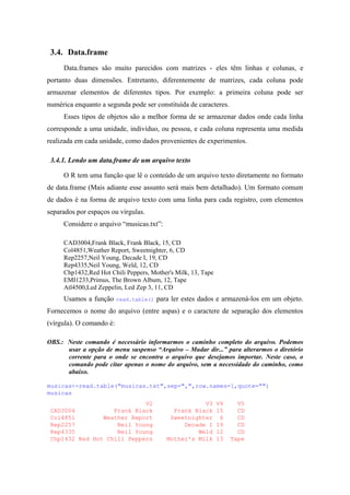 3.4. Data.frame
Data.frames são muito parecidos com matrizes - eles têm linhas e colunas, e
portanto duas dimensões. Entretanto, diferentemente de matrizes, cada coluna pode
armazenar elementos de diferentes tipos. Por exemplo: a primeira coluna pode ser
numérica enquanto a segunda pode ser constituída de caracteres.
Esses tipos de objetos são a melhor forma de se armazenar dados onde cada linha
corresponde a uma unidade, indivíduo, ou pessoa, e cada coluna representa uma medida
realizada em cada unidade, como dados provenientes de experimentos.
3.4.1. Lendo um data.frame de um arquivo texto
O R tem uma função que lê o conteúdo de um arquivo texto diretamente no formato
de data.frame (Mais adiante esse assunto será mais bem detalhado). Um formato comum
de dados é na forma de arquivo texto com uma linha para cada registro, com elementos
separados por espaços ou vírgulas.
Considere o arquivo “musicas.txt”:
CAD3004,Frank Black, Frank Black, 15, CD
Col4851,Weather Report, Sweetnighter, 6, CD
Rep2257,Neil Young, Decade I, 19, CD
Rep4335,Neil Young, Weld, 12, CD
Chp1432,Red Hot Chili Peppers, Mother's Milk, 13, Tape
EMI1233,Primus, The Brown Album, 12, Tape
Atl4500,Led Zeppelin, Led Zep 3, 11, CD
Usamos a função read.table() para ler estes dados e armazená-los em um objeto.
Fornecemos o nome do arquivo (entre aspas) e o caractere de separação dos elementos
(vírgula). O comando é:
OBS.: Neste comando é necessário informarmos o caminho completo do arquivo. Podemos
usar a opção de menu suspenso “Arquivo – Mudar dir...” para alterarmos o diretório
corrente para o onde se encontra o arquivo que desejamos importar. Neste caso, o
comando pode citar apenas o nome do arquivo, sem a necessidade do caminho, como
abaixo.
musicas<-read.table("musicas.txt",sep=",",row.names=1,quote="")
musicas
V2 V3 V4 V5
CAD3004 Frank Black Frank Black 15 CD
Col4851 Weather Report Sweetnighter 6 CD
Rep2257 Neil Young Decade I 19 CD
Rep4335 Neil Young Weld 12 CD
Chp1432 Red Hot Chili Peppers Mother's Milk 13 Tape
 