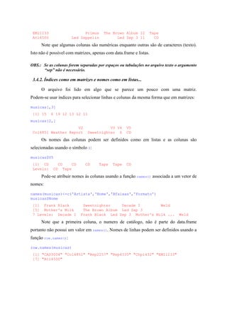 EMI1233 Primus The Brown Album 12 Tape
Atl4500 Led Zeppelin Led Zep 3 11 CD
Note que algumas colunas são numéricas enquanto outras são de caracteres (texto).
Isto não é possível com matrizes, apenas com data.frame e listas.
OBS.: Se as colunas forem separadas por espaços ou tabulações no arquivo texto o argumento
“sep” não é necessário.
3.4.2. Índices como em matrizes e nomes como em listas...
O arquivo foi lido em algo que se parece um pouco com uma matriz.
Podem-se usar índices para selecionar linhas e colunas da mesma forma que em matrizes:
musicas[,3]
[1] 15 6 19 12 13 12 11
musicas[2,]
V2 V3 V4 V5
Col4851 Weather Report Sweetnighter 6 CD
Os nomes das colunas podem ser definidos como em listas e as colunas são
selecionadas usando o símbolo $:
musicas$V5
[1] CD CD CD CD Tape Tape CD
Levels: CD Tape
Pode-se atribuir nomes às colunas usando a função names() associada a um vetor de
nomes:
names(musicas)<-c('Artista','Nome','Nfaixas','Formato')
musicas$Nome
[1] Frank Black Sweetnighter Decade I Weld
[5] Mother's Milk The Brown Album Led Zep 3
7 Levels: Decade I Frank Black Led Zep 3 Mother's Milk ... Weld
Note que a primeira coluna, o numero de catálogo, não é parte do data.frame
portanto não possui um valor em names(). Nomes de linhas podem ser definidos usando a
função row.names():
row.names(musicas)
[1] "CAD3004" "Col4851" "Rep2257" "Rep4335" "Chp1432" "EMI1233"
[7] "Atl4500"
 