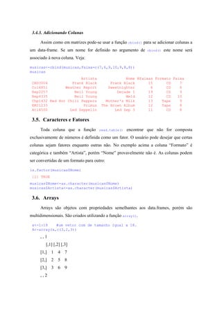 3.4.3. Adicionando Colunas
Assim como em matrizes pode-se usar a função cbind() para se adicionar colunas a
um data-frame. Se um nome for definido no argumento de cbind() este nome será
associado à nova coluna. Veja:
musicas<-cbind(musicas,Faixa=c(7,6,9,10,9,8,8))
musicas
Artista Nome Nfaixas Formato Faixa
CAD3004 Frank Black Frank Black 15 CD 7
Col4851 Weather Report Sweetnighter 6 CD 6
Rep2257 Neil Young Decade I 19 CD 9
Rep4335 Neil Young Weld 12 CD 10
Chp1432 Red Hot Chili Peppers Mother's Milk 13 Tape 9
EMI1233 Primus The Brown Album 12 Tape 8
Atl4500 Led Zeppelin Led Zep 3 11 CD 8
3.5. Caracteres e Fatores
Toda coluna que a função read.table() encontrar que não for composta
exclusivamente de números é definida como um fator. O usuário pode desejar que certas
colunas sejam fatores enquanto outras não. No exemplo acima a coluna “Formato” é
categórica e também “Artista”, porém “Nome” provavelmente não é. As colunas podem
ser convertidas de um formato para outro:
is.factor(musicas$Nome)
[1] TRUE
musicas$Nome<-as.character(musicas$Nome)
musicas$Artista<-as.character(musicas$Artista)
3.6. Arrays
Arrays são objetos com propriedades semelhantes aos data.frames, porém são
multidimensionais. São criados utilizando a função array().
x<-1:18 #um vetor com de tamanho igual a 18.
A<-array(x,c(3,2,3))
, , 1
[,1] [,2] [,3]
[1,] 1 4 7
[2,] 2 5 8
[3,] 3 6 9
, , 2
 