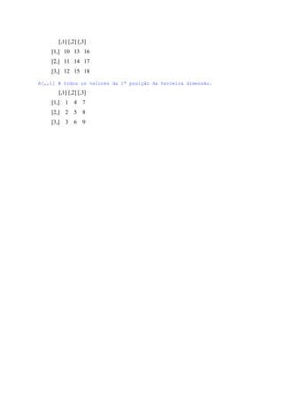 [,1] [,2] [,3]
[1,] 10 13 16
[2,] 11 14 17
[3,] 12 15 18
A[,,1] # todos os valores da 1ª posição da terceira dimensão.
[,1] [,2] [,3]
[1,] 1 4 7
[2,] 2 5 8
[3,] 3 6 9
 