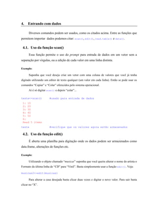 4. Entrando com dados
Diversos comandos podem ser usados, como os citados acima. Entre as funções que
permitem importar dados podemos citar: scan(), edit(), read.table() e data().
4.1. Uso da função scan()
Essa função permite o uso do prompt para entrada de dados em um vetor sem a
separação por vírgulas, ou a edição de cada valor em uma linha distinta.
Exemplo:
Suponha que você deseja criar um vetor com uma coluna de valores que você já tenha
digitado utilizando um editor de texto qualquer (um valor em cada linha). Então se pode usar os
comandos “Copiar” e “Colar” oferecidos pelo sistema operacional.
Aí é só digitar scan() e depois “colar”...
teste<-scan() #usado para entrada de dados
1: 10
2: 20
3: 30
4: 40
5: 50
6:
Read 5 items
teste #verifique que os valores agora estão armazenados
4.2. Uso da função edit()
É aberta uma planilha para digitação onde os dados podem ser armazenados como
data.frame, alterações de funções etc.
Exemplo:
Utilizando o objeto chamado “musicas” suponha que você queira alterar o nome do artista o
Formato da última linha de “CD” para “Vinil”. Basta simplesmente usar a função edit(). Veja:
musicas2<-edit(musicas)
Para alterar a casa desejada basta clicar duas vezes e digitar o novo valor. Para sair basta
clicar no “X”.
 