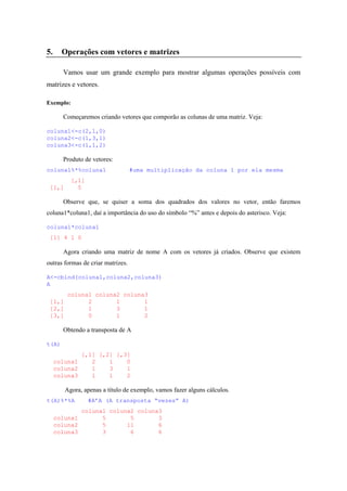 5. Operações com vetores e matrizes
Vamos usar um grande exemplo para mostrar algumas operações possíveis com
matrizes e vetores.
Exemplo:
Começaremos criando vetores que comporão as colunas de uma matriz. Veja:
coluna1<-c(2,1,0)
coluna2<-c(1,3,1)
coluna3<-c(1,1,2)
Produto de vetores:
coluna1%*%coluna1 #uma multiplicação da coluna 1 por ela mesma
[,1]
[1,] 5
Observe que, se quiser a soma dos quadrados dos valores no vetor, então faremos
coluna1*coluna1, daí a importância do uso do símbolo “%” antes e depois do asterisco. Veja:
coluna1*coluna1
[1] 4 1 0
Agora criando uma matriz de nome A com os vetores já criados. Observe que existem
outras formas de criar matrizes.
A<-cbind(coluna1,coluna2,coluna3)
A
coluna1 coluna2 coluna3
[1,] 2 1 1
[2,] 1 3 1
[3,] 0 1 2
Obtendo a transposta de A
t(A)
[,1] [,2] [,3]
coluna1 2 1 0
coluna2 1 3 1
coluna3 1 1 2
Agora, apenas a título de exemplo, vamos fazer alguns cálculos.
t(A)%*%A #A’A (A transposta “vezes” A)
coluna1 coluna2 coluna3
coluna1 5 5 3
coluna2 5 11 6
coluna3 3 6 6
 
