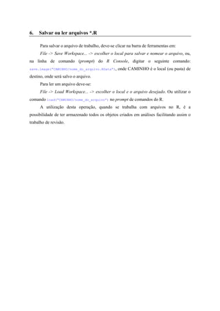 6. Salvar ou ler arquivos *.R
Para salvar o arquivo de trabalho, deve-se clicar na barra de ferramentas em:
File -> Save Workspace... -> escolher o local para salvar e nomear o arquivo, ou,
na linha de comando (prompt) do R Console, digitar o seguinte comando:
save.image(“CAMINHO/nome_do_arquivo.RData”), onde CAMINHO é o local (ou pasta) de
destino, onde será salvo o arquivo.
Para ler um arquivo deve-se:
File -> Load Workspace... -> escolher o local e o arquivo desejado. Ou utilizar o
comando load(“CAMINHO/nome_do_arquivo”) no prompt de comandos do R.
A utilização desta operação, quando se trabalha com arquivos no R, é a
possibilidade de ter armazenado todos os objetos criados em análises facilitando assim o
trabalho de revisão.
 