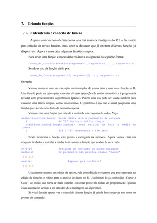 7. Criando funções
7.1. Entendendo o conceito de função
Alguns usuários consideram como uma das maiores vantagens do R é a facilidade
para criação de novas funções, mas deve-se destacar que já existem diversas funções já
disponíveis. Agora vamos criar algumas funções simples.
Para criar uma função é necessário realizar a assignação da seguinte forma:
nome_da_funcao<-function(argumento1, argumento2, ..., argumento n)
Sendo o uso da função dado por:
nome_da_funcao(argumento1, argumento2, ..., argumento n)
Exemplo:
Vamos começar com um exemplo muito simples de como criar e usar uma função no R.
Uma função pode ser criada para executar diversas operações de modo automático e é programada
(criada) com procedimentos algorítmicos (passos). Porém uma ela pode ser usada também para
executar uma tarefa simples, como mostraremos. O problema é que não é usual programar uma
função que execute uma linha de comando apenas.
Vamos criar uma função que calcule a média de um conjunto de dados. Veja:
media<-function(dados) #onde dados será o parâmetro de entrada
{ #o “{“ indica o início (begin)
print(sum(dados)/length(dados)) #será exibido na tela a média de
“dados”
} #já o “}” representa o fim (end)
Neste momento a função está pronta e carregada na memória. Agora vamos criar um
conjunto de dados e calcular a média deste usando a função que acabou de ser criada.
x<-1:10 #criando um conjunto de dados qualquer
media(x) #o parâmetro não precisa chamar “dados”
[1] 5.5
mean(x) #apenas pra conferir!
[1] 5.5
Usualmente usamos um editor de textos, pela comodidade e recursos que este apresenta na
edição de funções e rotinas para a análise de dados no R. Usufruindo do já conhecido “Copiar e
Colar” de modo que torna-se mais simples consertar possíveis falhas de programação (quando
essas acontecem devido a um erro devido a montagem do algoritmo).
Se você desejar apenas ver o conteúdo de uma função já criada basta escrever seu nome no
prompt de comando:
 