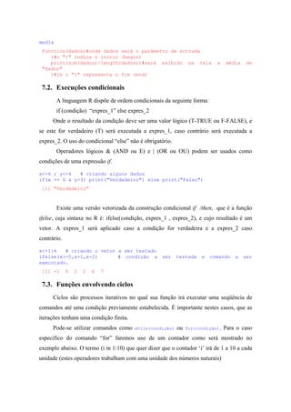 media
function(dados)#onde dados será o parâmetro de entrada
{#o "{" indica o início (begin)
print(sum(dados)/length(dados))#será exibido na tela a média de
"dados"
}#já o "}" representa o fim (end)
7.2. Execuções condicionais
A linguagem R dispõe de ordem condicionais da seguinte forma:
if (condição) “expres_1” else expres_2
Onde o resultado da condição deve ser uma valor lógico (T-TRUE ou F-FALSE), e
se este for verdadeiro (T) será executada a expres_1, caso contrário será executada a
expres_2. O uso do condicional “else” não é obrigatório.
Operadores lógicos & (AND ou E) e | (OR ou OU) podem ser usados como
condições de uma expressão if.
x<-6 ; y<-4 # criando alguns dados
if(x == 6 & y>3) print("Verdadeiro") else print("Falso")
[1] "Verdadeiro"
Existe uma versão vetorizada da construção condicional if /then, que é a função
ifelse, cuja sintaxe no R é: ifelse(condição, expres_1 , expres_2), e cujo resultado é um
vetor. A expres_1 será aplicado caso a condição for verdadeira e a expres_2 caso
contrário.
x<-1:6 # criando o vetor a ser testado
ifelse(x>=5,x+1,x-2) # condição a ser testada e comando a ser
executado.
[1] -1 0 1 2 6 7
7.3. Funções envolvendo ciclos
Ciclos são processos iterativos no qual sua função irá executar uma seqüência de
comandos até uma condição previamente estabelecida. É importante nestes casos, que as
iterações tenham uma condição finita.
Pode-se utilizar comandos como while(condição) ou for(condição). Para o caso
especifico do comando “for” faremos uso de um contador como será mostrado no
exemplo abaixo. O termo (i in 1:10) que quer dizer que o contador ‘i’ irá de 1 a 10 a cada
unidade (estes operadores trabalham com uma unidade dos números naturais)
 