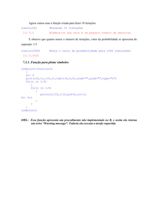 Agora vamos usar a função criada para fazer 10 iterações
simula(10) #fazendo 10 iterações
[1] 0.1 #lembre-se que este é um pequeno número de amostras
E observe que quanto maior o número de iterações, valor da probabilidade se aproxima do
esperado: 1/3
simula(1000) #veja o valor da probabilidade para 1000 simulações
[1] 0.3325
7.3.1. Função para plotar símbolos
simbolos<-function()
{
k<- 0
plot(c(0,1),c(0,1),lab=c(0,0,0),xlab="",ylab="",type="n")
for(i in 1:9)
{
for(j in 1:9)
{
points(j/10,i/10,pch=k,col=i)
k<- k+1
}
}
}
simbolos()
OBS.: Essa função apresenta um procedimento não implementado no R, e assim ela retorna
um aviso “Warning mnssage”. Todavia ela executa a tarefa requerida.
 