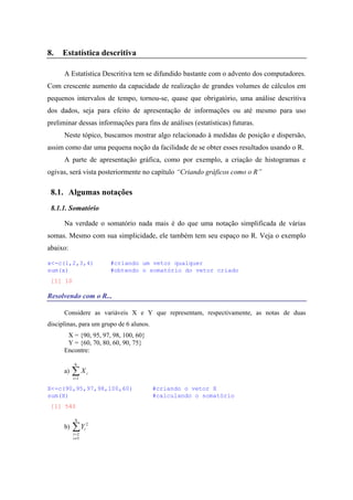 8. Estatística descritiva
A Estatística Descritiva tem se difundido bastante com o advento dos computadores.
Com crescente aumento da capacidade de realização de grandes volumes de cálculos em
pequenos intervalos de tempo, tornou-se, quase que obrigatório, uma análise descritiva
dos dados, seja para efeito de apresentação de informações ou até mesmo para uso
preliminar dessas informações para fins de análises (estatísticas) futuras.
Neste tópico, buscamos mostrar algo relacionado à medidas de posição e dispersão,
assim como dar uma pequena noção da facilidade de se obter esses resultados usando o R.
A parte de apresentação gráfica, como por exemplo, a criação de histogramas e
ogivas, será vista posteriormente no capítulo “Criando gráficos como o R”
8.1. Algumas notações
8.1.1. Somatório
Na verdade o somatório nada mais é do que uma notação simplificada de várias
somas. Mesmo com sua simplicidade, ele também tem seu espaço no R. Veja o exemplo
abaixo:
x<-c(1,2,3,4) #criando um vetor qualquer
sum(x) #obtendo o somatório do vetor criado
[1] 10
Resolvendo com o R...
Considere as variáveis X e Y que representam, respectivamente, as notas de duas
disciplinas, para um grupo de 6 alunos.
X = {90, 95, 97, 98, 100, 60}
Y = {60, 70, 80, 60, 90, 75}
Encontre:
a) ∑=
6
1i
iX
X<-c(90,95,97,98,100,60) #criando o vetor X
sum(X) #calculando o somatório
[1] 540
b) ∑
≠
=
6
5
2
2
i
i
iY
 