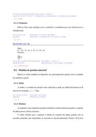 Y<-c(60,70,80,60,90,75) #criando o vetor Y
sum(Y^2)-Y[1]^2-Y[5]^2 #somatório subtraindo os termos da exceção
[1] 20525
8.1.2. Produtório
Pode-se fazer uma analogia com o somatório, ressaltando que este referencia-se à
multiplicação.
x<-c(1,2,3,4) #criando um vetor qualquer
prod(x) #obtendo o produtório do vetor criado
[1] 24
Resolvendo com o R...
Dado:
X = {32 , 12 , 45 , 9 , 78 , 16 , 54 , 14}
Encontre:
∏=
7
1i
iX
X<-c(32,12,45,9,78,16,54,14) #criando o vetor X
prod(X)/X[8] #produtório, retirando a exceção
[1] 10480803840
8.2. Medidas de posição amostral
Dentre as várias medidas de dispersão, nos preocuparemos apenas com as medidas
de tendência central.
8.2.1. Média
A média é a medida de posição mais conhecida e pode ser obtida facilmente no R
através do comando mean(). Veja:
x<-c(1,2,3,4,5) #criando um vetor
mean(x) #obtendo a média
[1] 3
8.2.2. Mediana
A mediana é uma medida de posição (tendência central) indicada quando o conjunto
de dados possui valores extremos.
É válido lembrar que a mediana é obtida do conjunto de dados quando este se
encontra ordenado, não importando se crescente ou decrescentemente. Porém o R já leva
 