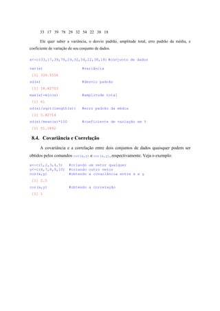 33 17 39 78 29 32 54 22 38 18
Ele quer saber a variância, o desvio padrão, amplitude total, erro padrão da média, e
coeficiente de variação de seu conjunto de dados.
x<-c(33,17,39,78,29,32,54,22,38,18) #conjunto de dados
var(x) #variância
[1] 339.5556
sd(x) #desvio padrão
[1] 18.42703
max(x)-min(x) #amplitude total
[1] 61
sd(x)/sqrt(length(x)) #erro padrão da média
[1] 5.82714
sd(x)/mean(x)*100 #coeficiente de variação em %
[1] 51.1862
8.4. Covariância e Correlação
A covariância e a correlação entre dois conjuntos de dados quaisquer podem ser
obtidos pelos comandos cov(x,y) e cor(x,y), respectivamente. Veja o exemplo:
x<-c(1,2,3,4,5) #criando um vetor qualquer
y<-c(6,7,8,9,10) #criando outro vetor
cov(x,y) #obtendo a covariância entre x e y
[1] 2.5
cor(x,y) #obtendo a correlação
[1] 1
 