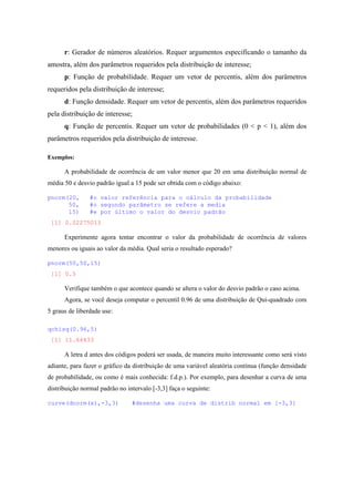 r: Gerador de números aleatórios. Requer argumentos especificando o tamanho da
amostra, além dos parâmetros requeridos pela distribuição de interesse;
p: Função de probabilidade. Requer um vetor de percentis, além dos parâmetros
requeridos pela distribuição de interesse;
d: Função densidade. Requer um vetor de percentis, além dos parâmetros requeridos
pela distribuição de interesse;
q: Função de percentis. Requer um vetor de probabilidades (0 < p < 1), além dos
parâmetros requeridos pela distribuição de interesse.
Exemplos:
A probabilidade de ocorrência de um valor menor que 20 em uma distribuição normal de
média 50 e desvio padrão igual a 15 pode ser obtida com o código abaixo:
pnorm(20, #o valor referência para o cálculo da probabilidade
50, #o segundo parâmetro se refere a media
15) #e por último o valor do desvio padrão
[1] 0.02275013
Experimente agora tentar encontrar o valor da probabilidade de ocorrência de valores
menores ou iguais ao valor da média. Qual seria o resultado esperado?
pnorm(50,50,15)
[1] 0.5
Verifique também o que acontece quando se altera o valor do desvio padrão o caso acima.
Agora, se você deseja computar o percentil 0.96 de uma distribuição de Qui-quadrado com
5 graus de liberdade use:
qchisq(0.96,5)
[1] 11.64433
A letra d antes dos códigos poderá ser usada, de maneira muito interessante como será visto
adiante, para fazer o gráfico da distribuição de uma variável aleatória contínua (função densidade
de probabilidade, ou como é mais conhecida: f.d.p.). Por exemplo, para desenhar a curva de uma
distribuição normal padrão no intervalo [-3,3] faça o seguinte:
curve(dnorm(x),-3,3) #desenha uma curva de distrib normal em [-3,3]
 