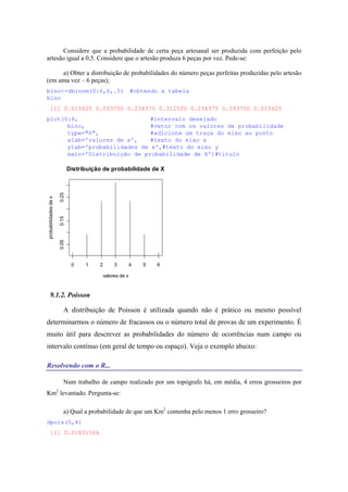 Considere que a probabilidade de certa peça artesanal ser produzida com perfeição pelo
artesão igual a 0,5. Considere que o artesão produza 6 peças por vez. Pede-se:
a) Obter a distribuição de probabilidades do número peças perfeitas produzidas pelo artesão
(em uma vez – 6 peças);
bino<-dbinom(0:6,6,.5) #obtendo a tabela
bino
[1] 0.015625 0.093750 0.234375 0.312500 0.234375 0.093750 0.015625
plot(0:6, #intervalo desejado
bino, #vetor com os valores de probabilidade
type="h", #adiciona um traça do eixo ao ponto
xlab='valores de x', #texto do eixo x
ylab='probabilidades de x',#texto do eixo y
main='Distribuição de probabilidade de X')#título
0 1 2 3 4 5 6
0.050.150.25
Distribuição de probabilidade de X
valores de x
probabilidadesdex
9.1.2. Poisson
A distribuição de Poisson é utilizada quando não é prático ou mesmo possível
determinarmos o número de fracassos ou o número total de provas de um experimento. É
muito útil para descrever as probabilidades do número de ocorrências num campo ou
intervalo contínuo (em geral de tempo ou espaço). Veja o exemplo abaixo:
Resolvendo com o R...
Num trabalho de campo realizado por um topógrafo há, em média, 4 erros grosseiros por
Km2
levantado. Pergunta-se:
a) Qual a probabilidade de que um Km2
contenha pelo menos 1 erro grosseiro?
dpois(0,4)
[1] 0.01831564
 