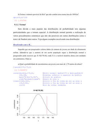 b) Estime o número provável de Km2
que não contêm erros numa área de 100 Km2
.
dpois(0,4)*100
[1] 1.831564
9.1.3. Normal
Sem dúvida a mais popular das distribuições de probabilidade tem algumas
particularidades que a tornam especial. A distribuição normal permite a realização de
vários procedimentos estatísticos que não são possíveis em outras distribuições como o
teste t de Student entre outros. Veja alguns exemplos envolvendo essa distribuição:
Resolvendo com o R...
Suponha que um pesquisador coletou dados de estatura de jovens em idade de alistamento
militar. Sabendo-se que a estatura de um acerta população segue a distribuição normal o
pesquisador pode escrever que X~N(170;36), onde X é a variável aleatória altura com unidades
em centímetros. Pede-se:
a) Qual a probabilidade de encontrarmos um jovem com mais de 1,79 metros de altura?
1-pnorm(179,170,6)
[1] 0.0668072
curve(dnorm(x,170,6), #distr normal: media=170 e desv.padrão=6
152,188, #limites inferior e superior do gráfico
main="X~N(170,36)", #título do gráfico
ylab="probabilidade") #texto do eixo y
lines(c(182,182), #início e fim da linha em rel ao eixo x
c(0,0.06), #início e fim da linha em rel ao eixo y
col=2) #cor da linha: vermelha
155 160 165 170 175 180 185
0.000.020.040.06
X~N(170,36)
x
probabilidade
 