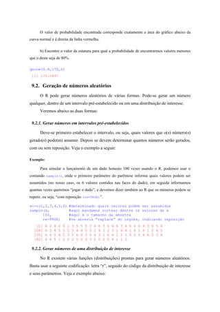O valor de probabilidade encontrada corresponde exatamente a área do gráfico abaixo da
curva normal e à direita da linha vermelha.
b) Encontre o valor da estatura para qual a probabilidade de encontrarmos valores menores
que o deste seja de 80%.
qnorm(0.8,170,6)
[1] 175.0497
9.2. Geração de números aleatórios
O R pode gerar números aleatórios de várias formas. Pode-se gerar um número
qualquer, dentro de um intervalo pré-estabelecido ou em uma distribuição de interesse.
Veremos abaixo as duas formas:
9.2.1. Gerar números em intervalos pré-estabelecidos
Deve-se primeiro estabelecer o intervalo, ou seja, quais valores que o(s) número(s)
gerado(s) pode(m) assumir. Depois se devem determinar quantos números serão gerados,
com ou sem reposição. Veja o exemplo a seguir:
Exemplo:
Para simular o lançamento de um dado honesto 100 vezes usando o R, podemos usar o
comando sample(), onde o primeiro parâmetro do parêntese informa quais valores podem ser
assumidos (no nosso caso, os 6 valores contidos nas faces do dado), em seguida informamos
quantas vezes queremos “jogar o dado”, e devemos dizer também ao R que os números podem se
repetir, ou seja, “com reposição (re=TRUE)”.
x<-c(1,2,3,4,5,6) #determinado quais valores podem ser assumidos
sample(x, #aqui mandamos sortear dentre os valores de x
100, #aqui é o tamanho da amostra
re=TRUE) #re abrevia “replace” do inglês, indicando reposição
[1] 4 2 4 2 6 1 3 5 5 5 2 4 6 3 6 6 6 3 4 6 4 6 4 3 6 5 4
[28] 6 3 4 5 3 2 3 4 4 5 3 2 4 3 2 3 1 4 4 1 6 1 6 1 2 4 5
[55] 6 4 5 4 5 3 5 6 6 3 6 4 3 1 6 6 1 1 3 5 5 5 6 6 5 3 6
[82] 4 4 5 1 2 5 2 5 5 3 3 1 5 2 5 4 1 1 3
9.2.2. Gerar números de uma distribuição de interesse
No R existem várias funções (distribuições) prontas para gerar números aleatórios.
Basta usar a seguinte codificação: letra “r”, seguido do código da distribuição de interesse
e seus parâmetros. Veja o exemplo abaixo:
 