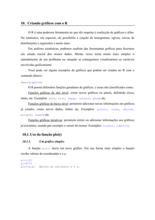 10. Criando gráficos com o R
O R é uma poderosa ferramenta no que diz respeito à confecção de gráficos e afins.
Na estatística, em especial, ele possibilita a criação de histogramas, ogivas, curvas de
distribuições e regressões e muito mais.
Em análises estatísticas, podemos usufruir das ferramentas gráficas para fazermos
um estudo inicial dos nossos dados. Muitas vezes torna muito mais simples o
entendimento de um problema ou situação se conseguimos visualizarmos as variáveis
envolvidas graficamente.
Você pode ver alguns exemplos de gráficos que podem ser criados no R com o
comando abaixo:
demo(graphics)
O R possui diferentes funções geradoras de gráficos, e essas são classificados como:
Funções gráficas de alto nível: criam novos gráficos na janela, definindo eixos,
título, etc. Exemplos: plot, hist, image, contour, persp etc.
Funções gráficas de baixo nível: permitem adicionar novas informações em gráficos
já criados, como novos dados, linhas etc. Exemplos: points, lines, abline,
polygon, legend etc.
Funções gráficas iterativas: permitem retirar ou adicionar informações aos gráficos
já existentes, usando por exemplo o cursor do mouse. Exemplos: locator, identify.
10.1.Uso da função plot()
10.1.1. Um gráfico simples
A função plot() inicia um novo gráfico. Em sua forma mais simples a função
recebe valores de coordenadas x e y:
x<-1:20
y<-x**3
plot(x,y) #plota as variáveis x e y.
 