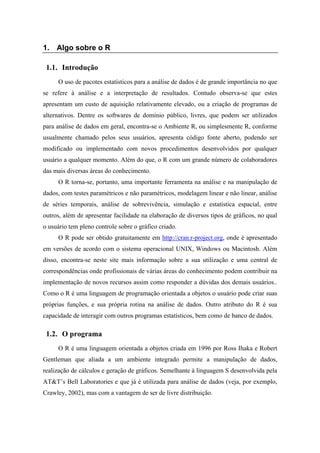 1. Algo sobre o R
1.1. Introdução
O uso de pacotes estatísticos para a análise de dados é de grande importância no que
se refere à análise e a interpretação de resultados. Contudo observa-se que estes
apresentam um custo de aquisição relativamente elevado, ou a criação de programas de
alternativos. Dentre os softwares de domínio público, livres, que podem ser utilizados
para análise de dados em geral, encontra-se o Ambiente R, ou simplesmente R, conforme
usualmente chamado pelos seus usuários, apresenta código fonte aberto, podendo ser
modificado ou implementado com novos procedimentos desenvolvidos por qualquer
usuário a qualquer momento. Além do que, o R com um grande número de colaboradores
das mais diversas áreas do conhecimento.
O R torna-se, portanto, uma importante ferramenta na análise e na manipulação de
dados, com testes paramétricos e não paramétricos, modelagem linear e não linear, análise
de séries temporais, análise de sobrevivência, simulação e estatística espacial, entre
outros, além de apresentar facilidade na elaboração de diversos tipos de gráficos, no qual
o usuário tem pleno controle sobre o gráfico criado.
O R pode ser obtido gratuitamente em http://cran.r-project.org, onde é apresentado
em versões de acordo com o sistema operacional UNIX, Windows ou Macintosh. Além
disso, encontra-se neste site mais informação sobre a sua utilização e uma central de
correspondências onde profissionais de várias áreas do conhecimento podem contribuir na
implementação de novos recursos assim como responder a dúvidas dos demais usuários..
Como o R é uma linguagem de programação orientada a objetos o usuário pode criar suas
próprias funções, e sua própria rotina na análise de dados. Outro atributo do R é sua
capacidade de interagir com outros programas estatísticos, bem como de banco de dados.
1.2. O programa
O R é uma linguagem orientada a objetos criada em 1996 por Ross Ihaka e Robert
Gentleman que aliada a um ambiente integrado permite a manipulação de dados,
realização de cálculos e geração de gráficos. Semelhante à linguagem S desenvolvida pela
AT&T’s Bell Laboratories e que já é utilizada para análise de dados (veja, por exemplo,
Crawley, 2002), mas com a vantagem de ser de livre distribuição.
 