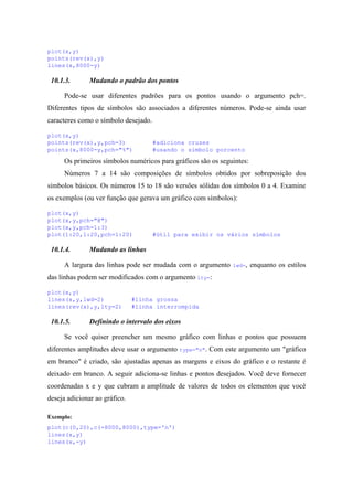 plot(x,y)
points(rev(x),y)
lines(x,8000-y)
10.1.3. Mudando o padrão dos pontos
Pode-se usar diferentes padrões para os pontos usando o argumento pch=.
Diferentes tipos de símbolos são associados a diferentes números. Pode-se ainda usar
caracteres como o símbolo desejado.
plot(x,y)
points(rev(x),y,pch=3) #adiciona cruzes
points(x,8000-y,pch="%") #usando o símbolo porcento
Os primeiros símbolos numéricos para gráficos são os seguintes:
Números 7 a 14 são composições de símbolos obtidos por sobreposição dos
símbolos básicos. Os números 15 to 18 são versões sólidas dos símbolos 0 a 4. Examine
os exemplos (ou ver função que gerava um gráfico com símbolos):
plot(x,y)
plot(x,y,pch="@")
plot(x,y,pch=1:3)
plot(1:20,1:20,pch=1:20) #útil para exibir os vários símbolos
10.1.4. Mudando as linhas
A largura das linhas pode ser mudada com o argumento lwd=, enquanto os estilos
das linhas podem ser modificados com o argumento lty=:
plot(x,y)
lines(x,y,lwd=2) #linha grossa
lines(rev(x),y,lty=2) #linha interrompida
10.1.5. Definindo o intervalo dos eixos
Se você quiser preencher um mesmo gráfico com linhas e pontos que possuem
diferentes amplitudes deve usar o argumento type="n". Com este argumento um "gráfico
em branco" é criado, são ajustadas apenas as margens e eixos do gráfico e o restante é
deixado em branco. A seguir adiciona-se linhas e pontos desejados. Você deve fornecer
coordenadas x e y que cubram a amplitude de valores de todos os elementos que você
deseja adicionar ao gráfico.
Exemplo:
plot(c(0,20),c(-8000,8000),type='n')
lines(x,y)
lines(x,-y)
 