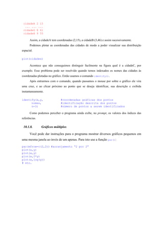 cidadeA 2 15
... ... ...
cidadeG 8 61
cidadeH 9 55
Assim, a cidadeA tem coordenadas (2,15), a cidadeB (3,46) e assim sucessivamente.
Podemos plotar as coordenadas das cidades de modo a poder visualizar sua distribuição
espacial.
plot(cidades)
Acontece que não conseguimos distinguir facilmente na figura qual é a cidadeC, por
exemplo. Esse problema pode ser resolvido quando temos indexados os nomes das cidades às
coordenadas plotadas no gráfico. Então usamos o comando identify().
Após entrarmos com o comando, quando passamos o mouse por sobre o gráfico ele vira
uma cruz, e ao clicar próximo ao ponto que se deseja identificar, sua descrição e exibida
instantaneamente.
identify(x,y, #coordenadas gráficas dos pontos
nomes, #identificação descrita dos pontos
n=3) #número de pontos a serem identificados
Como podemos perceber o programa ainda exibe, no prompt, os valores dos índices das
referências.
10.1.8. Gráficos múltiplos
Você pode dar instruções para o programa mostrar diversos gráficos pequenos em
uma mesma janela ao invés de um apenas. Para isto use a função par():
par(mfrow=c(2,2)) #arranjamento “2 por 2”
plot(x,y)
plot(x,y)
plot(x,2*y)
plot(x,log(y))
# etc…
 