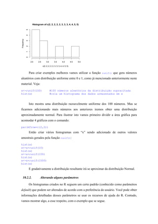 Histogram of c(2, 2, 2, 2, 2, 3, 3, 3, 4, 4, 5, 5)
c(2, 2, 2, 2, 2, 3, 3, 3, 4, 4, 5, 5)
Frequency
2.0 2.5 3.0 3.5 4.0 4.5 5.0
012345
Para criar exemplos melhores vamos utilizar a função runif() que gera números
aleatórios com distribuição uniforme entre 0 e 1, como já mencionado anteriormente neste
material. Veja:
x<-runif(100) #100 números aleatórios da distribuição supracitada
hist(x) #cria um histograma dos dados armazenados em x
Isto mostra uma distribuição razoavelmente uniforme dos 100 números. Mas se
ficarmos adicionando mais números aos anteriores iremos obter uma distribuição
aproximadamente normal. Para ilustrar isto vamos primeiro dividir a área gráfica para
acomodar 4 gráficos com o comando:
par(mfrow=c(2,2))
Então criar vários histogramas com “x” sendo adicionado de outros valores
amostrais gerados pela função runif():
hist(x)
x<-x+runif(10)
hist(x)
x<-x+runif(100)
hist(x)
x<-x+runif(1000)
hist(x)
E gradativamente a distribuição resultante irá se aproximar da distribuição Normal.
10.2.2. Alterando alguns parâmetros
Os histogramas criados no R seguem um certo padrão (conhecido como parâmetros
default) que podem ser alterados de acordo com a preferência do usuário. Você pode obter
informações detalhadas desses parâmetros se usar os recursos de ajuda do R. Contudo,
vamos mostrar algo, a esse respeito, com o exemplo que se segue.
 