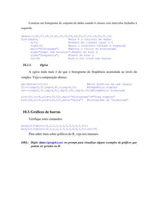 Construa um histograma do conjunto de dados usando 6 classes com intervalos fechados à
esquerda.
dados<-c(25,27,18,16,21,22,21,20,18,23,27,21,19,20,21,16)
hist(dados, #este é o conjunto de dados
nc=6, #número de classes igual a 6
right=F, #para o intervalo fechado à esquerda
main="Histograma", #define o título do histograma
xlab="tempo (em minutos)",#texto do eixo x
ylab="frequencia", #texto do eixo y
col=8) #usa a cor cinza nas barras
10.2.3. Ogiva
A ogiva nada mais é do que o histograma da freqüência acumulada ao invés da
simples. Veja a comparação abaixo:
par(mfrow=c(1,2)) #dois gráficos em uma janela
fi<-c(rep(2,3),rep(4,6),5,rep(6,2)) #freqüência simples
fa<-c(rep(2,3),rep(4,9),rep(5,10),rep(6,12))#freqüência acumulada
hist(fi,nc=4,ylim=c(0,12),main=”Histograma”)#“freq simples”
hist(fa,nc=4,ylim=c(0,12),main=”Ogiva”) #histograma da “acumulada”
10.3.Gráficos de barras
Verifique estes comandos:
barplot(table(c(2,2,2,2,2,3,3,3,4,4,5,5)))
barplot(table(c(2,2,2,2,2,3,3,3,4,4,5,5)),hor=T)
Para saber mais sobre gráficos do R, veja nos manuais.
OBS.: Digite demo(graphics) no prompt para visualizar alguns exemplos de gráficos que
podem ser gerados no R.
 