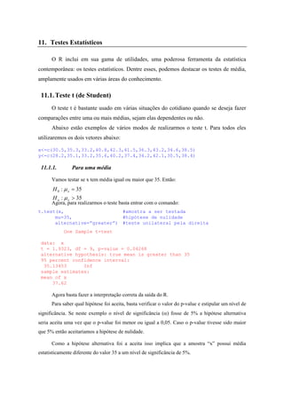 11. Testes Estatísticos
O R inclui em sua gama de utilidades, uma poderosa ferramenta da estatística
contemporânea: os testes estatísticos. Dentre esses, podemos destacar os testes de média,
amplamente usados em várias áreas do conhecimento.
11.1.Teste t (de Student)
O teste t é bastante usado em várias situações do cotidiano quando se deseja fazer
comparações entre uma ou mais médias, sejam elas dependentes ou não.
Abaixo estão exemplos de vários modos de realizarmos o teste t. Para todos eles
utilizaremos os dois vetores abaixo:
x<-c(30.5,35.3,33.2,40.8,42.3,41.5,36.3,43.2,34.6,38.5)
y<-c(28.2,35.1,33.2,35.6,40.2,37.4,34.2,42.1,30.5,38.4)
11.1.1. Para uma média
Vamos testar se x tem média igual ou maior que 35. Então:
35:
35:0
>
=
xa
x
H
H
µ
µ
Agora, para realizarmos o teste basta entrar com o comando:
t.test(x, #amostra a ser testada
mu=35, #hipótese de nulidade
alternative=”greater”) #teste unilateral pela direita
One Sample t-test
data: x
t = 1.9323, df = 9, p-value = 0.04268
alternative hypothesis: true mean is greater than 35
95 percent confidence interval:
35.13453 Inf
sample estimates:
mean of x
37.62
Agora basta fazer a interpretação correta da saída do R.
Para saber qual hipótese foi aceita, basta verificar o valor do p-value e estipular um nível de
significância. Se neste exemplo o nível de significância (α) fosse de 5% a hipótese alternativa
seria aceita uma vez que o p-value foi menor ou igual a 0,05. Caso o p-value tivesse sido maior
que 5% então aceitaríamos a hipótese de nulidade.
Como a hipótese alternativa foi a aceita isso implica que a amostra “x” possui média
estatisticamente diferente do valor 35 a um nível de significância de 5%.
 