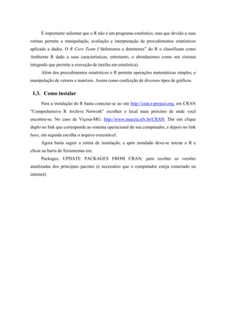 É importante salientar que o R não é um programa estatístico, mas que devido a suas
rotinas permite a manipulação, avaliação e interpretação de procedimentos estatísticos
aplicado a dados. O R Core Team (“defensores e detentores” do R o classificam como
Ambiente R dado a suas características, entretanto, o abordaremos como um sistema
integrado que permite a execução de tarefas em estatística).
Além dos procedimentos estatísticos o R permite operações matemáticas simples, e
manipulação de vetores e matrizes. Assim como confecção de diversos tipos de gráficos.
1.3. Como instalar
Para a instalação do R basta conectar-se ao site http://cran.r-project.org, em CRAN
“Comprehensive R Archive Network” escolher o local mais próximo de onde você
encontra-se. No caso de Viçosa-MG: http://www.insecta.ufv.br/CRAN. Dar um clique
duplo no link que corresponde ao sistema operacional do seu computador, e depois no link
base, em seguida escolha o arquivo executável.
Agora basta seguir a rotina de instalação, e após instalado deve-se iniciar o R e
clicar na barra de ferramentas em:
Packages, UPDATE PACKAGES FROM CRAN; para receber as versões
atualizadas dos principais pacotes (é necessário que o computador esteja conectado na
internet).
 