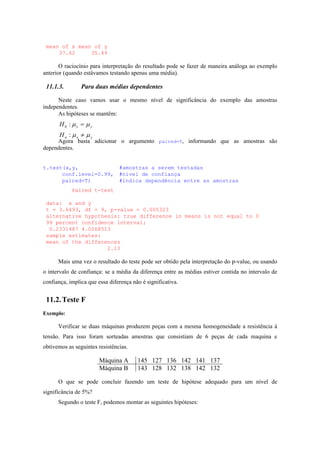 mean of x mean of y
37.62 35.49
O raciocínio para interpretação do resultado pode se fazer de maneira análoga ao exemplo
anterior (quando estávamos testando apenas uma média).
11.1.3. Para duas médias dependentes
Neste caso vamos usar o mesmo nível de significância do exemplo das amostras
independentes.
As hipóteses se mantêm:
yxa
yx
H
H
µµ
µµ
≠
=
:
:0
Agora basta adicionar o argumento paired=T, informando que as amostras são
dependentes.
t.test(x,y, #amostras a serem testadas
conf.level=0.99, #nível de confiança
paired=T) #indica dependência entre as amostras
Paired t-test
data: x and y
t = 3.6493, df = 9, p-value = 0.005323
alternative hypothesis: true difference in means is not equal to 0
99 percent confidence interval:
0.2331487 4.0268513
sample estimates:
mean of the differences
2.13
Mais uma vez o resultado do teste pode ser obtido pela interpretação do p-value, ou usando
o intervalo de confiança: se a média da diferença entre as médias estiver contida no intervalo de
confiança, implica que essa diferença não é significativa.
11.2.Teste F
Exemplo:
Verificar se duas máquinas produzem peças com a mesma homogeneidade a resistência à
tensão. Para isso foram sorteadas amostras que consistiam de 6 peças de cada maquina e
obtivemos as seguintes resistências.
Máquina A 145 127 136 142 141 137
Máquina B 143 128 132 138 142 132
O que se pode concluir fazendo um teste de hipótese adequado para um nível de
significância de 5%?
Segundo o teste F, podemos montar as seguintes hipóteses:
 