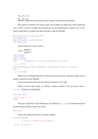 22
22
0
:
:
BAa
BA
H
H
σσ
σσ
≠
=
Primeiro vamos fazer o teste passo a passo, usando o R como uma calculadora:
Para realizar as análises no R vamos entrar com os dados nos objetos que vamos chamar de
“ma” e “mb” e calcular o tamanho das amostras que vão ser armazenadas nos objetos “na” e “nb”.
Observe que ambos os conjuntos de dados possuem 1 grau de liberdade.
ma<-c(145,127,136,142,141,137)
na<-length(ma)
mb<-c(143,128,132,138,142,132)
nb<-length(mb)
Já que iremos usar o teste F, temos:
2
2
smenor
smaior
Fcal =
vma<-var(ma)
vmb<-var(mb)
fcal<-vma/vmb
fcal #observando o valor da estatística do teste
[1] 1.082056
pval<-pf(fcal,na-1,nb-1,lower=F)*2 #calculando o valor o p-value.
pval
[1] 0.9331458
Observe que a multiplicação por 2 no final da expressão que dá o valor do p-value ocorreu
porque se trata de um teste bilateral.
Existe uma maneira muito mais fácil de fazer um teste F no R. Veja:
Pode-se escrever uma função, ou utilizar a função existente no R, que para o caso é
var.test. Vejamos seus argumentos:
args(var.test)
function(x, ....)
NULL
Note que a saída não é muito informativa. Isto indica que var.test é um método com mais
de uma função associada. Vamos usar então:
?var.test
Logo vemos que basta informar os vetores à função:
var.test(ma,mb)
F test to compare two variances
data: ma and mb
 