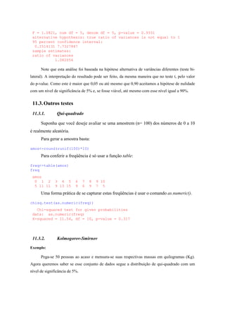 F = 1.0821, num df = 5, denom df = 5, p-value = 0.9331
alternative hypothesis: true ratio of variances is not equal to 1
95 percent confidence interval:
0.1514131 7.7327847
sample estimates:
ratio of variances
1.082056
Note que esta análise foi baseada na hipótese alternativa de variâncias diferentes (teste bi-
lateral). A interpretação do resultado pode ser feito, da mesma maneira que no teste t, pelo valor
do p-value. Como este é maior que 0,05 ou até mesmo que 0,90 aceitamos a hipótese de nulidade
com um nível de significância de 5% e, se fosse viável, até mesmo com esse nível igual a 90%.
11.3.Outros testes
11.3.1. Qui-quadrado
Suponha que você deseje avaliar se uma amostrem (n= 100) dos números de 0 a 10
é realmente aleatória.
Para gerar a amostra basta:
amos<-round(runif(100)*10)
Para conferir a freqüência é só usar a função table:
freq<-table(amos)
freq
amos
0 1 2 3 4 5 6 7 8 9 10
5 11 11 9 13 15 9 6 9 7 5
Uma forma prática de se capturar estas freqüências é usar o comando as.numeric().
chisq.test(as.numeric(freq))
Chi-squared test for given probabilities
data: as.numeric(freq)
X-squared = 11.54, df = 10, p-value = 0.317
11.3.2. Kolmogorov-Smirnov
Exemplo:
Pega-se 50 pessoas ao acaso e mensura-se suas respectivas massas em quilogramas (Kg).
Agora queremos saber se esse conjunto de dados segue a distribuição de qui-quadrado com um
nível de significância de 5%.
 