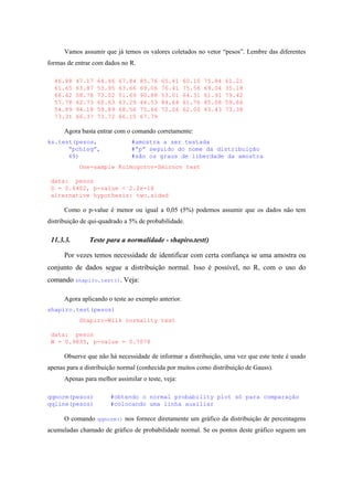 Vamos assumir que já temos os valores coletados no vetor “pesos”. Lembre das diferentes
formas de entrar com dados no R.
46.88 47.17 64.46 67.84 85.76 65.41 60.10 75.84 61.21
61.65 63.87 53.95 63.66 69.06 76.41 75.56 69.04 35.18
66.42 58.78 73.02 51.69 90.88 53.01 64.31 61.91 79.42
57.78 62.73 60.63 63.29 46.53 84.64 61.76 85.08 59.66
54.89 94.18 59.89 68.56 75.66 72.06 62.00 43.43 73.38
73.31 66.37 73.72 66.15 67.79
Agora basta entrar com o comando corretamente:
ks.test(pesos, #amostra a ser testada
“pchisq”, #”p” seguido do nome da distribuição
49) #são os graus de liberdade da amostra
One-sample Kolmogorov-Smirnov test
data: pesos
D = 0.6402, p-value < 2.2e-16
alternative hypothesis: two.sided
Como o p-value é menor ou igual a 0,05 (5%) podemos assumir que os dados não tem
distribuição de qui-quadrado a 5% de probabilidade.
11.3.3. Teste para a normalidade - shapiro.test()
Por vezes temos necessidade de identificar com certa confiança se uma amostra ou
conjunto de dados segue a distribuição normal. Isso é possível, no R, com o uso do
comando shapiro.test(). Veja:
Agora aplicando o teste ao exemplo anterior.
shapiro.test(pesos)
Shapiro-Wilk normality test
data: pesos
W = 0.9835, p-value = 0.7078
Observe que não há necessidade de informar a distribuição, uma vez que este teste é usado
apenas para a distribuição normal (conhecida por muitos como distribuição de Gauss).
Apenas para melhor assimilar o teste, veja:
qqnorm(pesos) #obtendo o normal probability plot só para comparação
qqline(pesos) #colocando uma linha auxiliar
O comando qqnorm() nos fornece diretamente um gráfico da distribuição de percentagens
acumuladas chamado de gráfico de probabilidade normal. Se os pontos deste gráfico seguem um
 