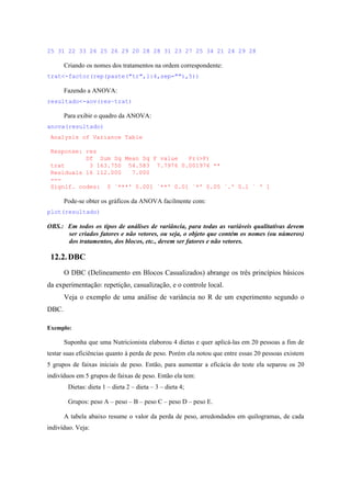 25 31 22 33 26 25 26 29 20 28 28 31 23 27 25 34 21 24 29 28
Criando os nomes dos tratamentos na ordem correspondente:
trat<-factor(rep(paste("tr",1:4,sep=""),5))
Fazendo a ANOVA:
resultado<-aov(res~trat)
Para exibir o quadro da ANOVA:
anova(resultado)
Analysis of Variance Table
Response: res
Df Sum Sq Mean Sq F value Pr(>F)
trat 3 163.750 54.583 7.7976 0.001976 **
Residuals 16 112.000 7.000
---
Signif. codes: 0 `***' 0.001 `**' 0.01 `*' 0.05 `.' 0.1 ` ' 1
Pode-se obter os gráficos da ANOVA facilmente com:
plot(resultado)
OBS.: Em todos os tipos de análises de variância, para todas as variáveis qualitativas devem
ser criados fatores e não vetores, ou seja, o objeto que contém os nomes (ou números)
dos tratamentos, dos blocos, etc., devem ser fatores e não vetores.
12.2.DBC
O DBC (Delineamento em Blocos Casualizados) abrange os três princípios básicos
da experimentação: repetição, casualização, e o controle local.
Veja o exemplo de uma análise de variância no R de um experimento segundo o
DBC.
Exemplo:
Suponha que uma Nutricionista elaborou 4 dietas e quer aplicá-las em 20 pessoas a fim de
testar suas eficiências quanto à perda de peso. Porém ela notou que entre essas 20 pessoas existem
5 grupos de faixas iniciais de peso. Então, para aumentar a eficácia do teste ela separou os 20
indivíduos em 5 grupos de faixas de peso. Então ela tem:
Dietas: dieta 1 – dieta 2 – dieta – 3 – dieta 4;
Grupos: peso A – peso – B – peso C – peso D – peso E.
A tabela abaixo resume o valor da perda de peso, arredondados em quilogramas, de cada
indivíduo. Veja:
 