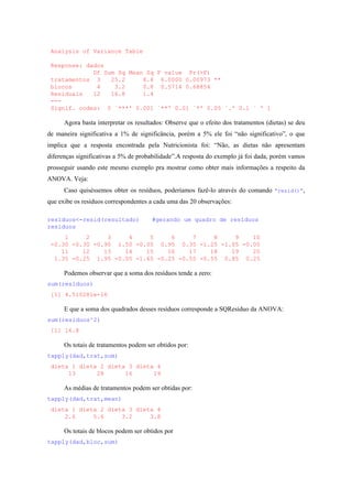 Analysis of Variance Table
Response: dados
Df Sum Sq Mean Sq F value Pr(>F)
tratamentos 3 25.2 8.4 6.0000 0.00973 **
blocos 4 3.2 0.8 0.5714 0.68854
Residuals 12 16.8 1.4
---
Signif. codes: 0 `***' 0.001 `**' 0.01 `*' 0.05 `.' 0.1 ` ' 1
Agora basta interpretar os resultados: Observe que o efeito dos tratamentos (dietas) se deu
de maneira significativa a 1% de significância, porém a 5% ele foi “não significativo”, o que
implica que a resposta encontrada pela Nutricionista foi: “Não, as dietas não apresentam
diferenças significativas a 5% de probabilidade”.A resposta do exemplo já foi dada, porém vamos
prosseguir usando este mesmo exemplo pra mostrar como obter mais informações a respeito da
ANOVA. Veja:
Caso quiséssemos obter os resíduos, poderíamos fazê-lo através do comando “resid()”,
que exibe os resíduos correspondentes a cada uma das 20 observações:
residuos<-resid(resultado) #gerando um quadro de resíduos
residuos
1 2 3 4 5 6 7 8 9 10
-0.30 -0.30 -0.90 1.50 -0.05 0.95 0.35 -1.25 -1.05 -0.05
11 12 13 14 15 16 17 18 19 20
1.35 -0.25 1.95 -0.05 -1.65 -0.25 -0.55 -0.55 0.85 0.25
Podemos observar que a soma dos resíduos tende a zero:
sum(residuos)
[1] 4.510281e-16
E que a soma dos quadrados desses resíduos corresponde a SQResíduo da ANOVA:
sum(residuos^2)
[1] 16.8
Os totais de tratamentos podem ser obtidos por:
tapply(dad,trat,sum)
dieta 1 dieta 2 dieta 3 dieta 4
13 28 16 19
As médias de tratamentos podem ser obtidas por:
tapply(dad,trat,mean)
dieta 1 dieta 2 dieta 3 dieta 4
2.6 5.6 3.2 3.8
Os totais de blocos podem ser obtidos por
tapply(dad,bloc,sum)
 