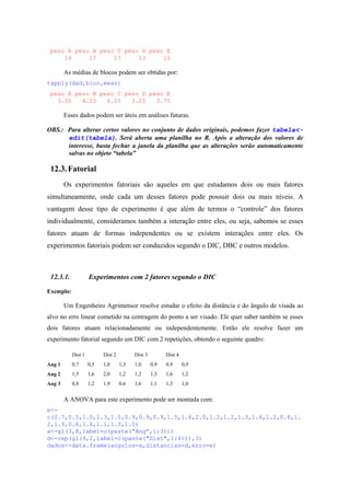peso A peso B peso C peso D peso E
14 17 17 13 15
As médias de blocos podem ser obtidas por:
tapply(dad,bloc,mean)
peso A peso B peso C peso D peso E
3.50 4.25 4.25 3.25 3.75
Esses dados podem ser úteis em análises futuras.
OBS.: Para alterar certos valores no conjunto de dados originais, podemos fazer tabela<-
edit(tabela). Será aberta uma planilha no R. Após a alteração dos valores de
interesse, basta fechar a janela da planilha que as alterações serão automaticamente
salvas no objeto “tabela”
12.3.Fatorial
Os experimentos fatoriais são aqueles em que estudamos dois ou mais fatores
simultaneamente, onde cada um desses fatores pode possuir dois ou mais níveis. A
vantagem desse tipo de experimento é que além de termos o “controle” dos fatores
individualmente, consideramos também a interação entre eles, ou seja, sabemos se esses
fatores atuam de formas independentes ou se existem interações entre eles. Os
experimentos fatoriais podem ser conduzidos segundo o DIC, DBC e outros modelos.
12.3.1. Experimentos com 2 fatores segundo o DIC
Exemplo:
Um Engenheiro Agrimensor resolve estudar o efeito da distância e do ângulo de visada ao
alvo no erro linear cometido na centragem do ponto a ser visado. Ele quer saber também se esses
dois fatores atuam relacionadamente ou independentemente. Então ele resolve fazer um
experimento fatorial segundo um DIC com 2 repetições, obtendo o seguinte quadro:
Dist 1 Dist 2 Dist 3 Dist 4
Ang 1 0,7 0,5 1,0 1,3 1,0 0,9 0,9 0,9
Ang 2 1,5 1,6 2,0 1,2 1,2 1,3 1,6 1,2
Ang 3 0,8 1,2 1,9 0,6 1,6 1,1 1,3 1,0
A ANOVA para este experimento pode ser montada com:
e<-
c(0.7,0.5,1.0,1.3,1.0,0.9,0.9,0.9,1.5,1.6,2.0,1.2,1.2,1.3,1.6,1.2,0.8,1.
2,1.9,0.6,1.6,1.1,1.3,1.0)
a<-gl(3,8,label=c(paste(“Ang”,1:3)))
d<-rep(gl(4,2,label=c(paste("Dist",1:4))),3)
dados<-data.frame(angulos=a,distancias=d,erro=e)
 