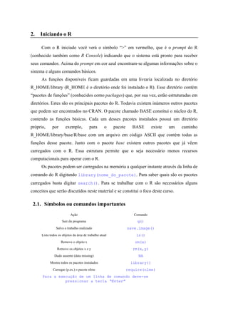 2. Iniciando o R
Com o R iniciado você verá o símbolo “>” em vermelho, que é o prompt do R
(conhecido também como R Console) indicando que o sistema está pronto para receber
seus comandos. Acima do prompt em cor azul encontram-se algumas informações sobre o
sistema e alguns comandos básicos.
As funções disponíveis ficam guardadas em uma livraria localizada no diretório
R_HOME/library (R_HOME é o diretório onde foi instalado o R). Esse diretório contém
“pacotes de funções” (conhecidos como packages) que, por sua vez, estão estruturadas em
diretórios. Estes são os principais pacotes do R. Todavia existem inúmeros outros pacotes
que podem ser encontrados no CRAN. O pacote chamado BASE constitui o núcleo do R,
contendo as funções básicas. Cada um desses pacotes instalados possui um diretório
próprio, por exemplo, para o pacote BASE existe um caminho
R_HOME/library/base/R/base com um arquivo em código ASCII que contém todas as
funções desse pacote. Junto com o pacote base existem outros pacotes que já vêem
carregados com o R. Essa estrutura permite que o seja necessário menos recursos
computacionais para operar com o R.
Os pacotes podem ser carregados na memória a qualquer instante através da linha de
comando do R digitando library(nome_do_pacote). Para saber quais são os pacotes
carregados basta digitar search(). Para se trabalhar com o R são necessários alguns
conceitos que serão discutidos neste material e se constitui o foco deste curso.
2.1. Símbolos ou comandos importantes
Ação Comando
Sair do programa q()
Salva o trabalho realizado save.image()
Lista todos os objetos da área de trabalho atual ls()
Remove o objeto x rm(x)
Remove os objetos x e y rm(x,y)
Dado ausente (data missing) NA
Mostra todos os pacotes instalados library()
Carregar (p.ex.) o pacote nlme require(nlme)
Para a execução de um linha de comando deve-se
pressionar a tecla “Enter”
 