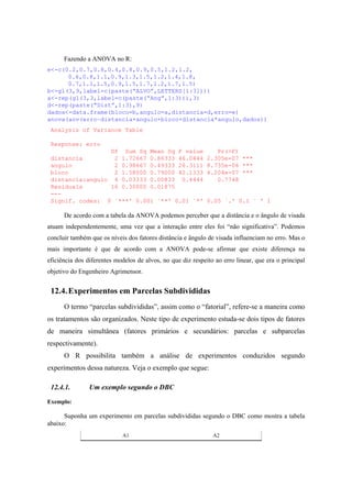 Fazendo a ANOVA no R:
e<-c(0.2,0.7,0.8,0.4,0.8,0.9,0.5,1.2,1.2,
0.6,0.8,1.1,0.9,1.3,1.5,1.2,1.4,1.8,
0.7,1.1,1.5,0.9,1.5,1.7,1.2,1.7,1.5)
b<-gl(3,9,label=c(paste(“ALVO”,LETTERS[1:3])))
a<-rep(gl(3,3,label=c(paste(“Ang”,1:3))),3)
d<-rep(paste(“Dist”,1:3),9)
dados<-data.frame(bloco=b,angulo=a,distancia=d,erro=e)
anova(aov(erro~distancia+angulo+bloco+distancia*angulo,dados))
Analysis of Variance Table
Response: erro
Df Sum Sq Mean Sq F value Pr(>F)
distancia 2 1.72667 0.86333 46.0444 2.305e-07 ***
angulo 2 0.98667 0.49333 26.3111 8.735e-06 ***
bloco 2 1.58000 0.79000 42.1333 4.204e-07 ***
distancia:angulo 4 0.03333 0.00833 0.4444 0.7748
Residuals 16 0.30000 0.01875
---
Signif. codes: 0 `***' 0.001 `**' 0.01 `*' 0.05 `.' 0.1 ` ' 1
De acordo com a tabela da ANOVA podemos perceber que a distância e o ângulo de visada
atuam independentemente, uma vez que a interação entre eles foi “não significativa”. Podemos
concluir também que os níveis dos fatores distância e ângulo de visada influenciam no erro. Mas o
mais importante é que de acordo com a ANOVA pode-se afirmar que existe diferença na
eficiência dos diferentes modelos de alvos, no que diz respeito ao erro linear, que era o principal
objetivo do Engenheiro Agrimensor.
12.4.Experimentos em Parcelas Subdivididas
O termo “parcelas subdivididas”, assim como o “fatorial”, refere-se a maneira como
os tratamentos são organizados. Neste tipo de experimento estuda-se dois tipos de fatores
de maneira simultânea (fatores primários e secundários: parcelas e subparcelas
respectivamente).
O R possibilita também a análise de experimentos conduzidos segundo
experimentos dessa natureza. Veja o exemplo que segue:
12.4.1. Um exemplo segundo o DBC
Exemplo:
Suponha um experimento em parcelas subdivididas segundo o DBC como mostra a tabela
abaixo:
A1 A2
 