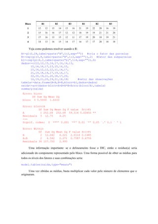 Bloco B1 B2 B3 B1 B2 B3
1 12 12 15 14 15 16 21 19 22 20 16 19
2 15 16 16 17 12 12 18 19 19 21 21 20
3 17 16 13 15 12 11 17 19 20 18 19 21
4 14 13 16 15 14 17 16 17 17 20 18 18
Veja como podemos resolver usando o R:
A<-gl(2,24,label=paste(“A”,1:2,sep=””)) #cria o fator das parcelas
B<-rep(gl(3,8,label=paste(“B”,1:3,sep=””)),2) #fator das subparcelas
bl<-rep(gl(4,2,label=paste(“bl”,1:4,sep=””)),6)
dados<-c(12,12,15,16,17,16,14,13,
15,14,16,17,13,15,16,15,
15,16,12,12,12,11,14,17,
21,19,18,19,17,19,16,17,
22,20,19,21,20,18,17,20,
16,19,21,20,19,21,18,18) #vetor das observações
tabela<-data.frame(A=A,B=B,bloco=bl,dados=dados)
saida<-aov(dados~bloco+A+B+A*B+Error(bloco/A),tabela)
summary(saida)
Error: bloco
Df Sum Sq Mean Sq
bloco 3 5.5000 1.8333
Error: bloco:A
Df Sum Sq Mean Sq F value Pr(>F)
A 1 252.08 252.08 59.314 0.00455 **
Residuals 3 12.75 4.25
---
Signif. codes: 0 `***' 0.001 `**' 0.01 `*' 0.05 `.' 0.1 ` ' 1
Error: Within
Df Sum Sq Mean Sq F value Pr(>F)
B 2 12.042 6.021 2.0116 0.1485
A:B 2 4.542 2.271 0.7587 0.4756
Residuals 36 107.750 2.993
Uma informação importante: se o delineamento fosse o DIC, então o resíduo(a) seria
adicionado do componente representado pelo bloco. Uma forma possível de obter as médias para
todos os níveis dos fatores e suas combinações seria:
model.tables(saida,type="means")
Uma vez obtidas as médias, basta multiplicar cada valor pelo número de elementos que o
originaram.
 