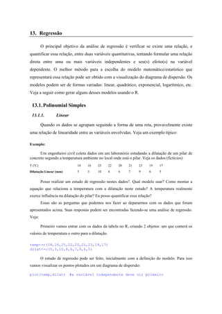 13. Regressão
O principal objetivo da análise de regressão é verificar se existe uma relação, e
quantificar essa relação, entre duas variáveis quantitativas, tentando formular uma relação
direta entre uma ou mais variáveis independentes e seu(s) efeito(s) na variável
dependente. O melhor método para a escolha do modelo matemático/estatístico que
representará essa relação pode ser obtido com a visualização do diagrama de dispersão. Os
modelos podem ser de formas variadas: linear, quadrático, exponencial, logarítmico, etc.
Veja a seguir como gerar alguns desses modelos usando o R.
13.1.Polinomial Simples
13.1.1. Linear
Quando os dados se agrupam seguindo a forma de uma reta, provavelmente existe
uma relação de linearidade entre as variáveis envolvidas. Veja um exemplo típico:
Exemplo:
Um engenheiro civil coleta dados em um laboratório estudando a dilatação de um pilar de
concreto segundo a temperatura ambiente no local onde está o pilar. Veja os dados (fictícios):
T (ºC) 18 16 25 22 20 21 23 19 17
Dilatação Linear (mm) 5 3 10 8 6 7 9 6 5
Posso realizar um estudo de regressão nestes dados?. Qual modelo usar? Como montar a
equação que relaciona a temperatura com a dilatação neste estudo? A temperatura realmente
exerce influência na dilatação do pilar? Eu posso quantificar essa relação?
Essas são as perguntas que podemos nos fazer ao depararmos com os dados que foram
apresentados acima. Suas respostas podem ser encontradas fazendo-se uma análise de regressão.
Veja:
Primeiro vamos entrar com os dados da tabela no R, criando 2 objetos: um que conterá os
valores de temperatura e outro para a dilatação.
temp<-c(18,16,25,22,20,21,23,19,17)
dilat<-c(5,3,10,8,6,7,9,6,5)
O estudo de regressão pode ser feito, inicialmente com a definição do modelo. Para isso
vamos visualizar os pontos plotados em um diagrama de dispersão:
plot(temp,dilat) #a variável independente deve vir primeiro
 