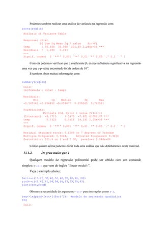 Podemos também realizar uma análise de variância na regressão com:
anova(reglin)
Analysis of Variance Table
Response: dilat
Df Sum Sq Mean Sq F value Pr(>F)
temp 1 36.938 36.938 201.40 2.048e-06 ***
Residuals 7 1.284 0.183
---
Signif. codes: 0 `***' 0.001 `**' 0.01 `*' 0.05 `.' 0.1 ` ' 1
Com ela podemos verificar que o coeficiente β1 exerce influência significativa na regressão
uma vez que o p-value encontrado foi da ordem de 10-6
.
E também obter muitas informações com:
summary(reglin)
Call:
lm(formula = dilat ~ temp)
Residuals:
Min 1Q Median 3Q Max
-0.545161 -0.206452 -0.009677 0.258065 0.722581
Coefficients:
Estimate Std. Error t value Pr(>|t|)
(Intercept) -8.1710 1.0475 -7.801 0.000107 ***
temp 0.7323 0.0516 14.191 2.05e-06 ***
---
Signif. codes: 0 `***' 0.001 `**' 0.01 `*' 0.05 `.' 0.1 ` ' 1
Residual standard error: 0.4283 on 7 degrees of freedom
Multiple R-Squared: 0.9664, Adjusted R-squared: 0.9616
F-statistic: 201.4 on 1 and 7 DF, p-value: 2.048e-06
Com o quadro acima podemos fazer toda uma análise que não detalharemos neste material.
13.1.2. De grau maior que 1
Qualquer modelo de regressão polinomial pode ser obtido com um comando
simples: o lm() que vem do inglês “linear models”.
Veja o exemplo abaixo:
fert<-c(10,20,30,40,50,60,70,80,90,100)
prod<-c(42,61,81,94,98,96,83,79,59,43)
plot(fert,prod)
Observe a necessidade do argumento “I()” para interações como x^2.
reg<-lm(prod~fert+I(fert^2)) #modelo de regressão quadrática
reg
Call:
 