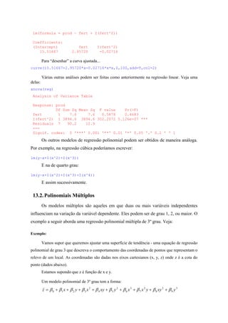 lm(formula = prod ~ fert + I(fert^2))
Coefficients:
(Intercept) fert I(fert^2)
15.51667 2.95720 -0.02716
Para “desenhar” a curva ajustada...
curve(15.51667+2.95720*x-0.02716*x*x,0,100,add=T,col=2)
Várias outras análises podem ser feitas como anteriormente na regressão linear. Veja uma
delas:
anova(reg)
Analysis of Variance Table
Response: prod
Df Sum Sq Mean Sq F value Pr(>F)
fert 1 7.6 7.6 0.5878 0.4683
I(fert^2) 1 3894.6 3894.6 302.2072 5.126e-07 ***
Residuals 7 90.2 12.9
---
Signif. codes: 0 '***' 0.001 '**' 0.01 '*' 0.05 '.' 0.1 ' ' 1
Os outros modelos de regressão polinomial podem ser obtidos de maneira análoga.
Por exemplo, na regressão cúbica poderíamos escrever:
lm(y~x+I(x^2)+I(x^3))
E na de quarto grau:
lm(y~x+I(x^2)+I(x^3)+I(x^4))
E assim sucessivamente.
13.2.Polinomiais Múltiplos
Os modelos múltiplos são aqueles em que duas ou mais variáveis independentes
influenciam na variação da variável dependente. Eles podem ser de grau 1, 2, ou maior. O
exemplo a seguir aborda uma regressão polinomial múltipla de 3º grau. Veja:
Exemplo:
Vamos supor que queremos ajustar uma superfície de tendência - uma equação de regressão
polinomial de grau 3 que descreva o comportamento das coordenadas de pontos que representam o
relevo de um local. As coordenadas são dadas nos eixos cartesianos (x, y, z) onde z é a cota do
ponto (dados abaixo).
Estamos supondo que z é função de x e y.
Um modelo polinomial de 3º grau tem a forma:
3
9
2
8
2
7
3
6
2
54
2
3210 yxyyxxyxyxyxz ββββββββββ +++++++++=
)
 